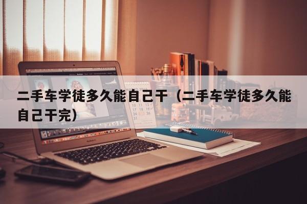 二手车学徒多久能自己干（二手车学徒多久能自己干完）
