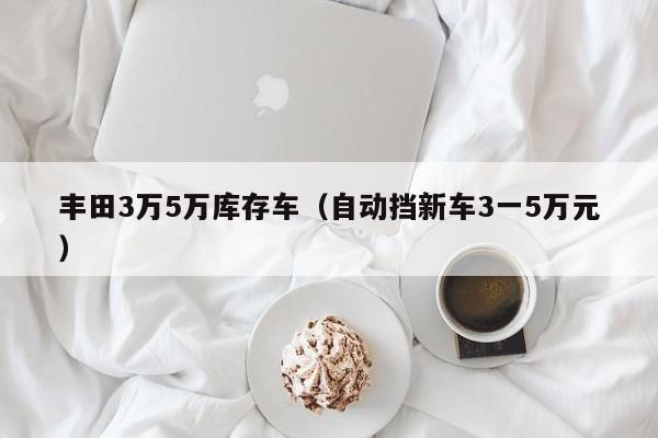 丰田3万5万库存车（自动挡新车3一5万元）