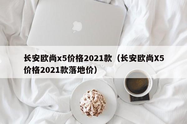 长安欧尚x5价格2021款（长安欧尚X5价格2021款落地价）