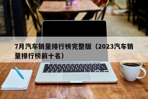 7月汽车销量排行榜完整版（2023汽车销量排行榜前十名）