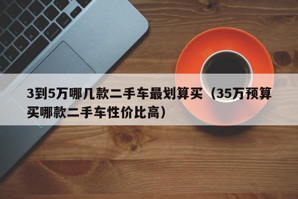 3到5万哪几款二手车最划算买（35万预算买哪款二手车性价比高）