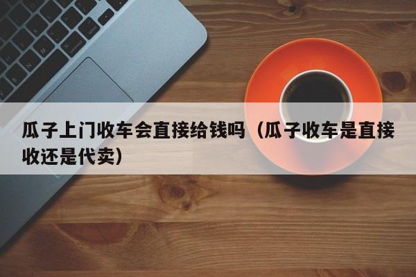 瓜子上门收车会直接给钱吗（瓜子收车是直接收还是代卖）