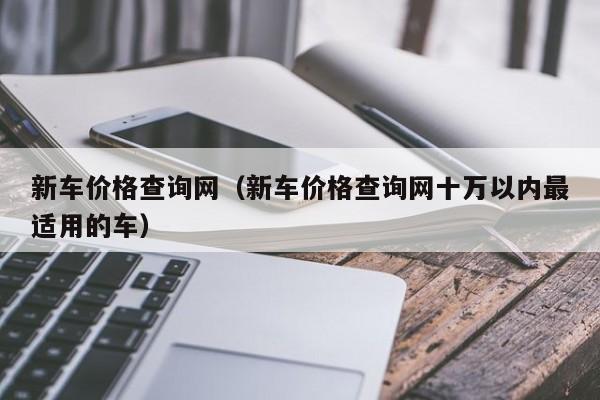 新车价格查询网（新车价格查询网十万以内最适用的车）