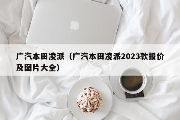 广汽本田凌派（广汽本田凌派2023款报价及图片大全）
