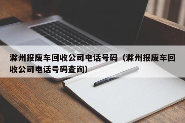 滁州报废车回收公司电话号码（滁州报废车回收公司电话号码查询）
