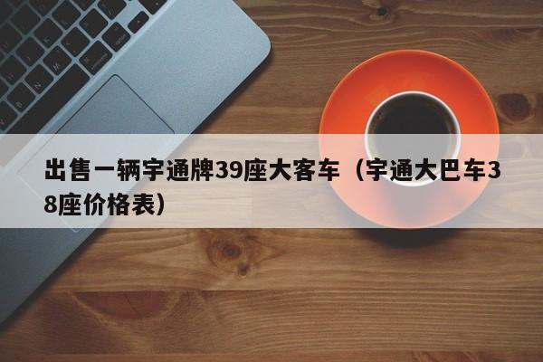 出售一辆宇通牌39座大客车（宇通大巴车38座价格表）