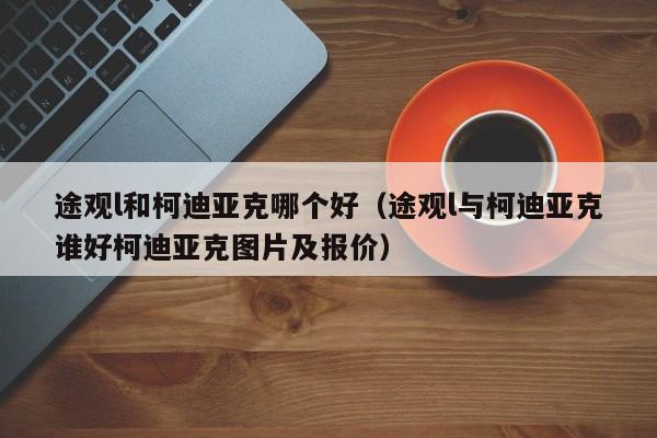 途观l和柯迪亚克哪个好（途观l与柯迪亚克谁好柯迪亚克图片及报价）
