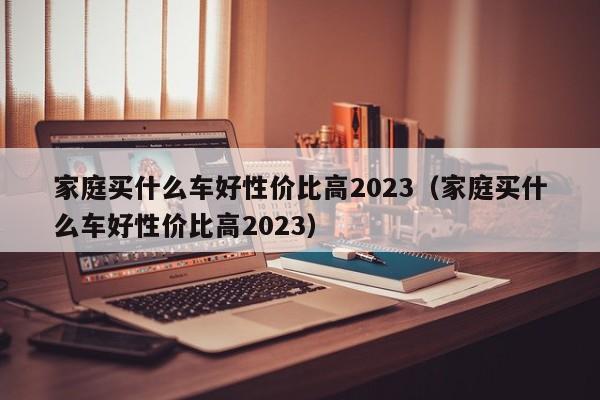 家庭买什么车好性价比高2023（家庭买什么车好性价比高2023）