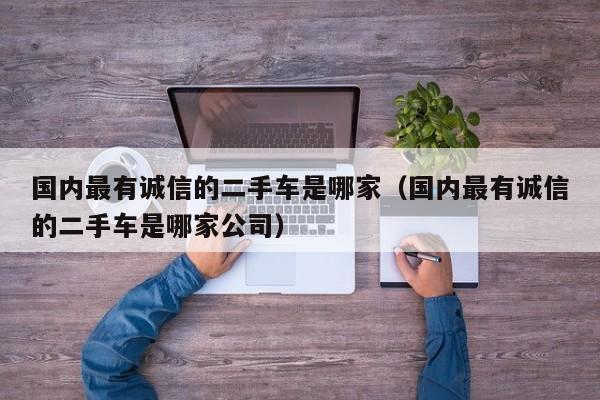 国内最有诚信的二手车是哪家（国内最有诚信的二手车是哪家公司）