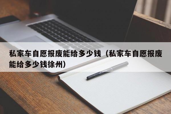 私家车自愿报废能给多少钱（私家车自愿报废能给多少钱徐州）