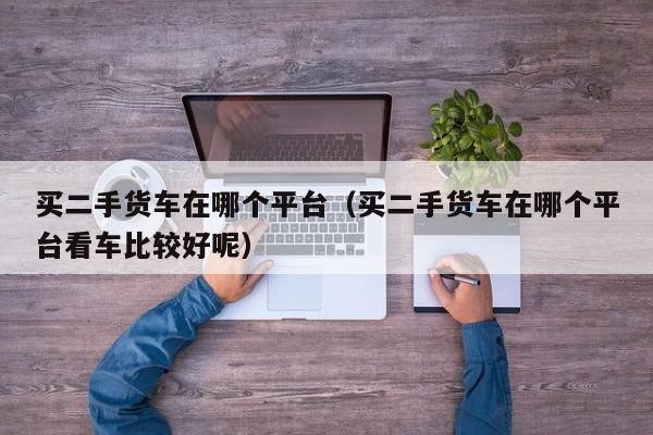 买二手货车在哪个平台（买二手货车在哪个平台看车比较好呢）