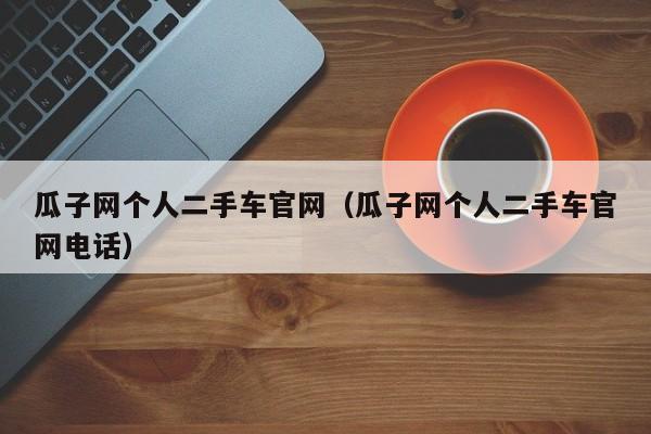 瓜子网个人二手车官网（瓜子网个人二手车官网电话）