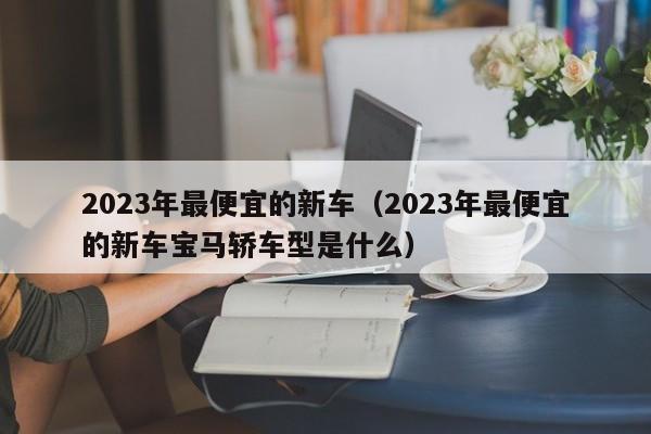 2023年最便宜的新车（2023年最便宜的新车宝马轿车型是什么）