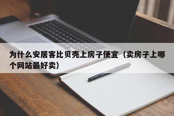为什么安居客比贝壳上房子便宜（卖房子上哪个网站最好卖）
