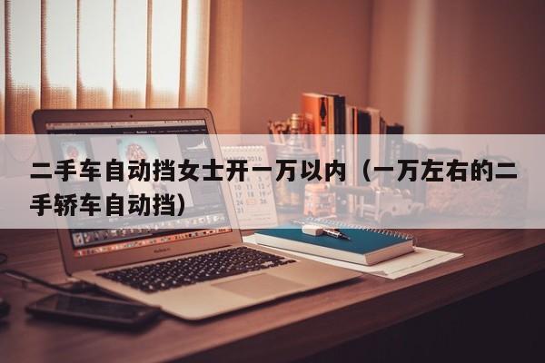 二手车自动挡女士开一万以内（一万左右的二手轿车自动挡）