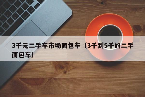 3千元二手车市场面包车（3千到5千的二手面包车）