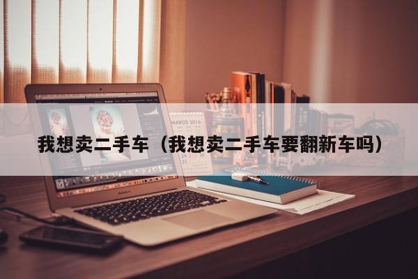 我想卖二手车（我想卖二手车要翻新车吗）