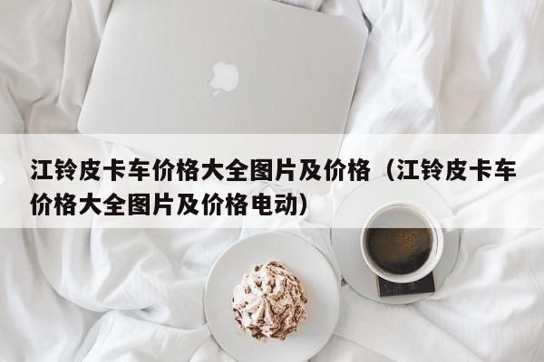 江铃皮卡车价格大全图片及价格（江铃皮卡车价格大全图片及价格电动）