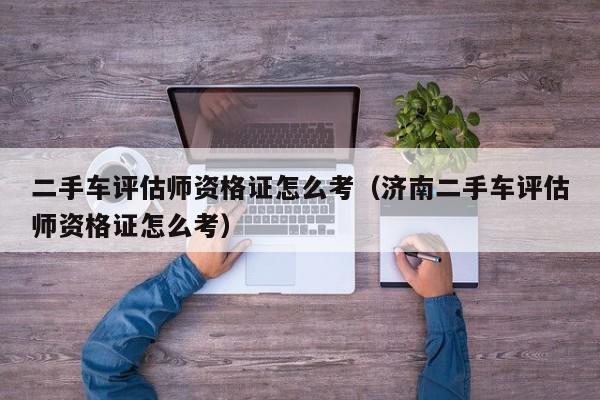 二手车评估师资格证怎么考（济南二手车评估师资格证怎么考）