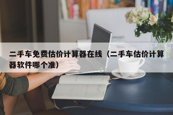 二手车免费估价计算器在线（二手车估价计算器软件哪个准）