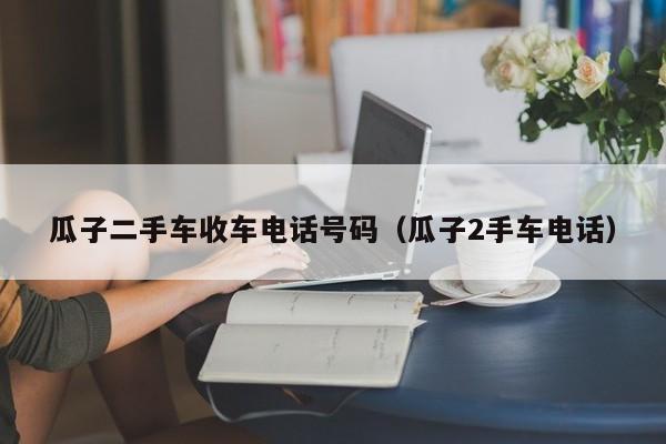 瓜子二手车收车电话号码（瓜子2手车电话）