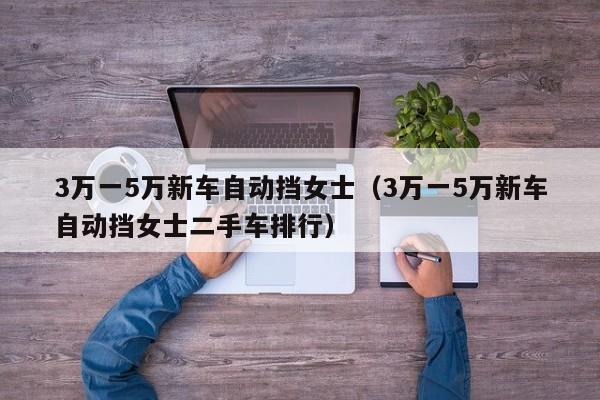 3万一5万新车自动挡女士（3万一5万新车自动挡女士二手车排行）