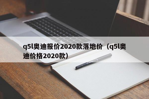 q5l奥迪报价2020款落地价（q5l奥迪价格2020款）