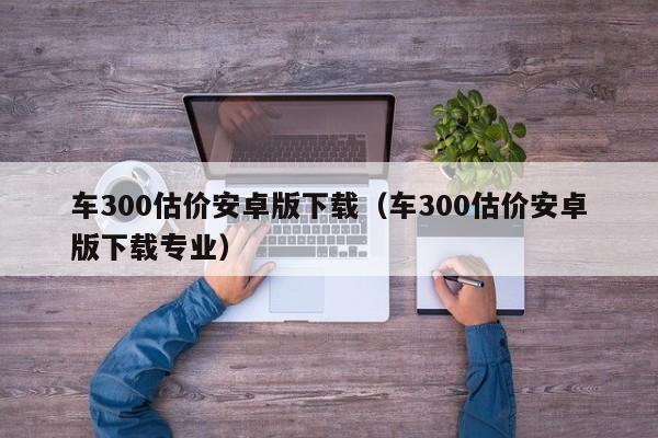车300估价安卓版下载（车300估价安卓版下载专业）
