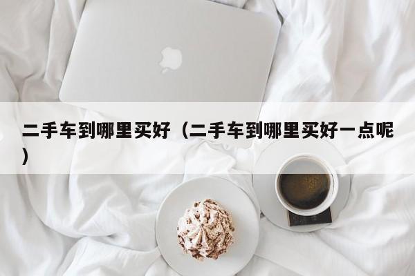 二手车到哪里买好（二手车到哪里买好一点呢）