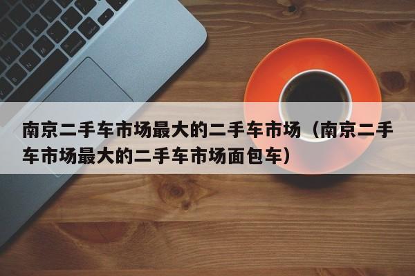 南京二手车市场最大的二手车市场（南京二手车市场最大的二手车市场面包车）