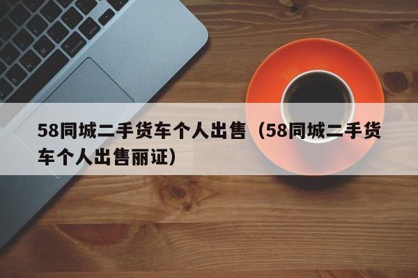 58同城二手货车个人出售（58同城二手货车个人出售丽证）