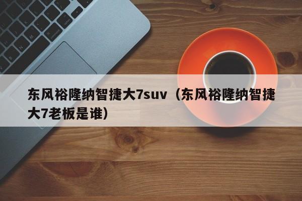 东风裕隆纳智捷大7suv（东风裕隆纳智捷大7老板是谁）