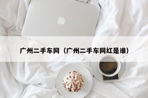 广州二手车网（广州二手车网红是谁）