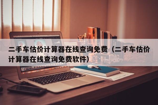 二手车估价计算器在线查询免费（二手车估价计算器在线查询免费软件）