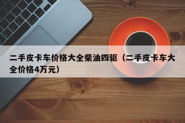 二手皮卡车价格大全柴油四驱（二手皮卡车大全价格4万元）