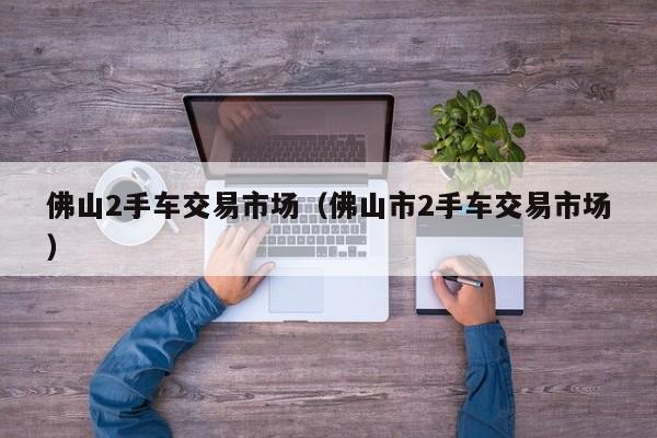 佛山2手车交易市场（佛山市2手车交易市场）