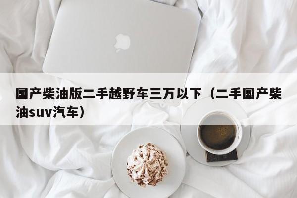 国产柴油版二手越野车三万以下（二手国产柴油suv汽车）