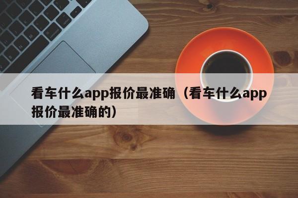看车什么app报价最准确（看车什么app报价最准确的）