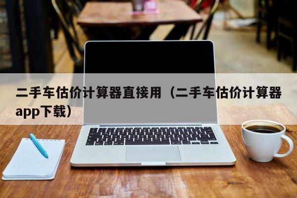 二手车估价计算器直接用（二手车估价计算器app下载）