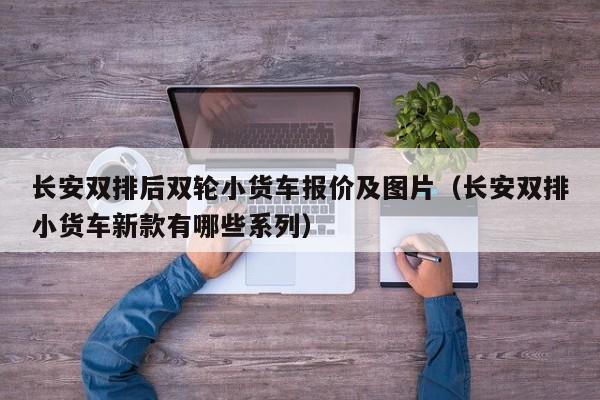 长安双排后双轮小货车报价及图片（长安双排小货车新款有哪些系列）