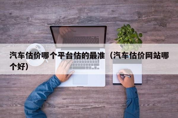 汽车估价哪个平台估的最准（汽车估价网站哪个好）
