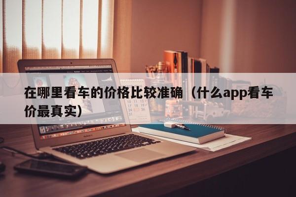 在哪里看车的价格比较准确（什么app看车价最真实）