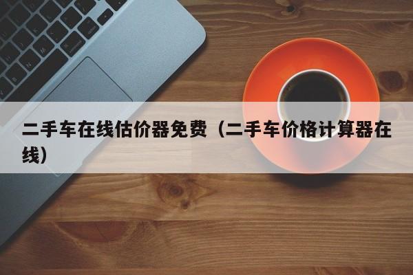 二手车在线估价器免费（二手车价格计算器在线）