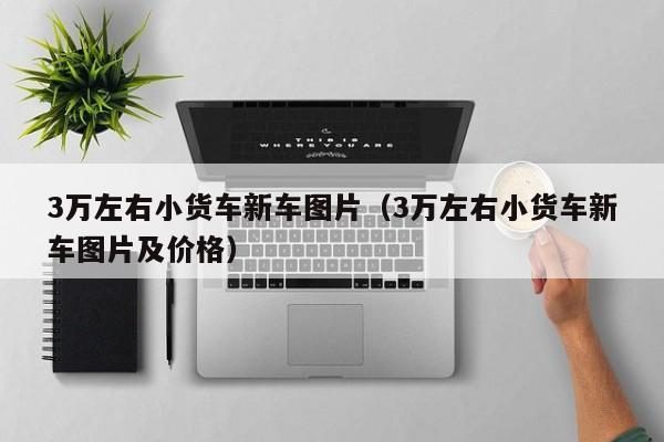 3万左右小货车新车图片（3万左右小货车新车图片及价格）