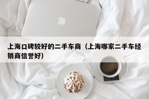 上海口碑较好的二手车商（上海哪家二手车经销商信誉好）