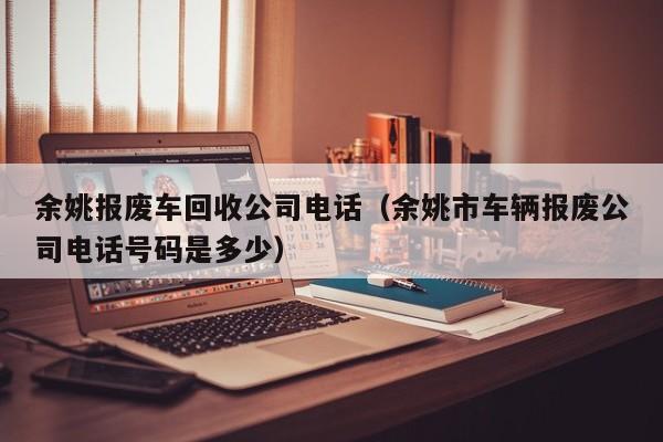 余姚报废车回收公司电话（余姚市车辆报废公司电话号码是多少）