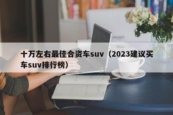 十万左右最佳合资车suv（2023建议买车suv排行榜）