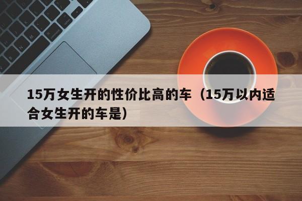 15万女生开的性价比高的车（15万以内适合女生开的车是）
