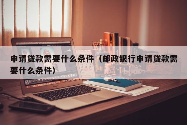 申请贷款需要什么条件（邮政银行申请贷款需要什么条件）