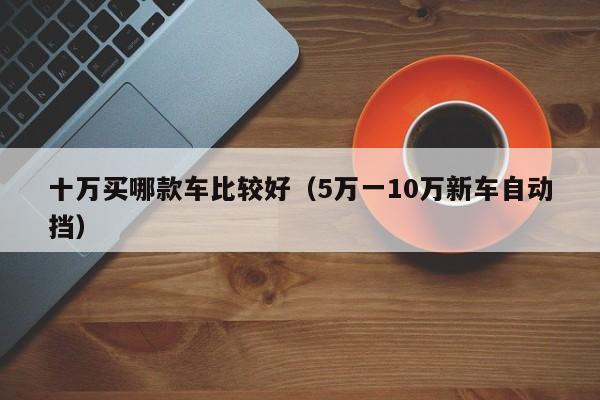 十万买哪款车比较好（5万一10万新车自动挡）